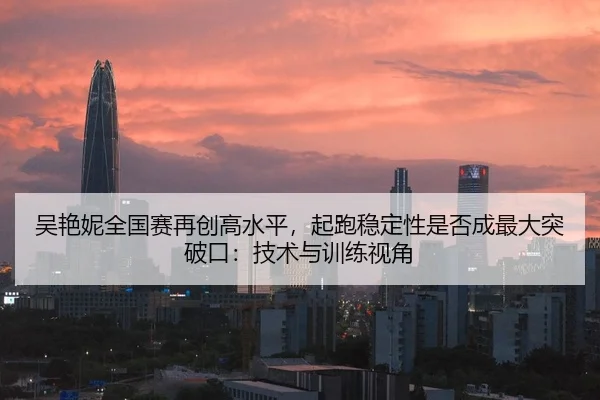吴艳妮全国赛再创高水平，起跑稳定性是否成最大突破口：技术与训练视角