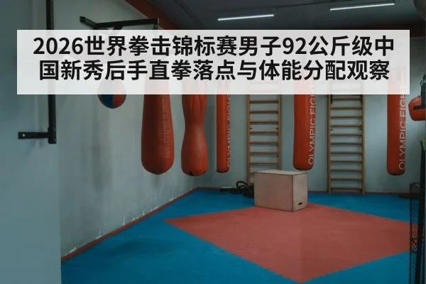 2026世界拳击锦标赛男子92公斤级中国新秀后手直拳落点与体能分配观察